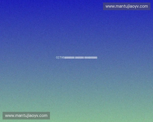 CCTV5体育频道全新升级 直播赛事更精彩 让你掌握全球体育动态